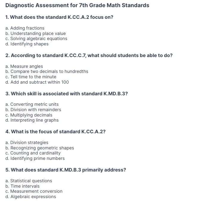 Diagnostic Assessment for 7th Grade Math Standards
1. What does the standard K.CC.A.2 focus on?
a. Adding fractions
b. Understanding place value
c. Solving algebraic equations
d. Identifying shapes

2. According to standard K.CC.C.7, what should students be able to do?
a. Measure angles
b. Compare two decimals to hundredths
c. Tell time to the minute
d. Add and subtract within 100

3. Which skill is associated with standard K.MD.B.3?
a. Converting metric units
b. Division with remainders
c. Multiplying decimals
d. Interpreting line graphs

4. What is the focus of standard K.CC.A.2?
a. Division strategies
b. Recognizing geometric shapes
c. Counting and cardinality
d. Identifying prime numbers

5. What does standard K.MD.B.3 primarily address?
a. Statistical questions
b. Time intervals
c. Measurement conversion
d. Algebraic expressions